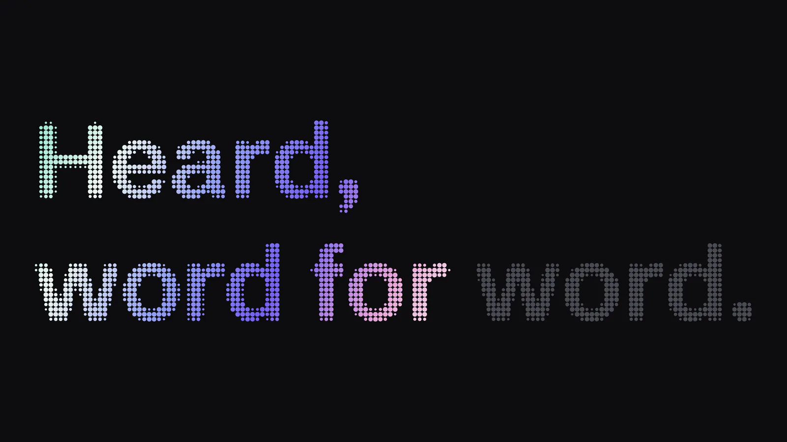 Heard, word for word. in gradient dot-matrix type on black